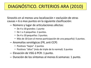 Sinovitis en al menos una localización + exclusión de otras
causas + 6 o mas puntos en la siguiente clasificación:
– Número y lugar de articulaciones afectas:
• De 4 a 10 grandes: 1 punto
• De 1 a 3 pequeñas: 2 puntos.
• De 4 a 10 pequeñas: 3 puntos.
• Más de 10 (con al menos participación de una pequeña): 5 puntos.
– Anomalías serológicas (FR, anti CCP)
• Positivos “bajos”. 2 puntos
• Positivos “altos” (más de triple de lo normal): 3 puntos
– Elevación de VSG ó PCR: 1 punto.
– Duración de los síntomas al menos 6 semanas: 1 punto.
DIAGNÓSTICO. CRITERIOS ARA (2010)
 