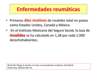 • Primeros diez motivos de invalidez total en países
como Estados Unidos, Canadá y México.
• En el Instituto Mexicano del Seguro Social, la tasa de
invalidez se ha calculado en 1,38 por cada 1.000
derechohabientes.
Woolf AD, Pfleger B. Burden of major musculoskeletal conditions. Bull World
Health Org. 2003;81:646–56.
Enfermedades reumáticas
 