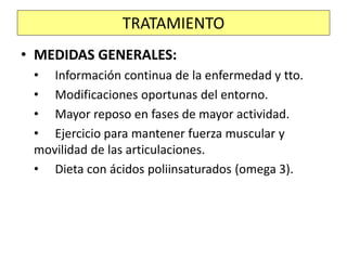 • MEDIDAS GENERALES:
• Información continua de la enfermedad y tto.
• Modificaciones oportunas del entorno.
• Mayor reposo en fases de mayor actividad.
• Ejercicio para mantener fuerza muscular y
movilidad de las articulaciones.
• Dieta con ácidos poliinsaturados (omega 3).
TRATAMIENTO
 