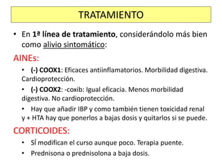 • En 1ª línea de tratamiento, considerándolo más bien
como alivio sintomático:
AINEs:
• (-) COOX1: Eficaces antiinflamatorios. Morbilidad digestiva.
Cardioprotección.
• (-) COOX2: -coxib: Igual eficacia. Menos morbilidad
digestiva. No cardioprotección.
• Hay que añadir IBP y como también tienen toxicidad renal
y + HTA hay que ponerlos a bajas dosis y quitarlos si se puede.
CORTICOIDES:
• SÍ modifican el curso aunque poco. Terapia puente.
• Prednisona o prednisolona a baja dosis.
TRATAMIENTO
 