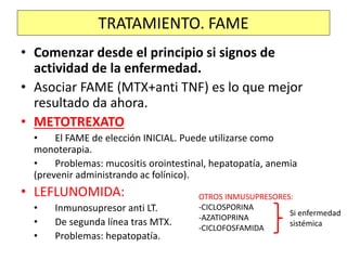 • Comenzar desde el principio si signos de
actividad de la enfermedad.
• Asociar FAME (MTX+anti TNF) es lo que mejor
resultado da ahora.
• METOTREXATO
• El FAME de elección INICIAL. Puede utilizarse como
monoterapia.
• Problemas: mucositis orointestinal, hepatopatía, anemia
(prevenir administrando ac folínico).
• LEFLUNOMIDA:
• Inmunosupresor anti LT.
• De segunda línea tras MTX.
• Problemas: hepatopatía.
TRATAMIENTO. FAME
OTROS INMUSUPRESORES:
-CICLOSPORINA
-AZATIOPRINA
-CICLOFOSFAMIDA
Si enfermedad
sistémica
 