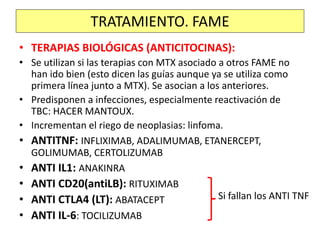 • TERAPIAS BIOLÓGICAS (ANTICITOCINAS):
• Se utilizan si las terapias con MTX asociado a otros FAME no
han ido bien (esto dicen las guías aunque ya se utiliza como
primera línea junto a MTX). Se asocian a los anteriores.
• Predisponen a infecciones, especialmente reactivación de
TBC: HACER MANTOUX.
• Incrementan el riego de neoplasias: linfoma.
• ANTITNF: INFLIXIMAB, ADALIMUMAB, ETANERCEPT,
GOLIMUMAB, CERTOLIZUMAB
• ANTI IL1: ANAKINRA
• ANTI CD20(antiLB): RITUXIMAB
• ANTI CTLA4 (LT): ABATACEPT
• ANTI IL-6: TOCILIZUMAB
TRATAMIENTO. FAME
Si fallan los ANTI TNF
 