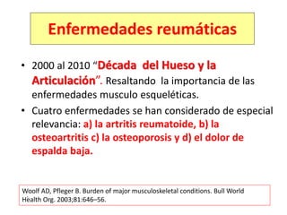 • 2000 al 2010 “Década del Hueso y la
Articulación”. Resaltando la importancia de las
enfermedades musculo esqueléticas.
• Cuatro enfermedades se han considerado de especial
relevancia: a) la artritis reumatoide, b) la
osteoartritis c) la osteoporosis y d) el dolor de
espalda baja.
.
Woolf AD, Pfleger B. Burden of major musculoskeletal conditions. Bull World
Health Org. 2003;81:646–56.
Enfermedades reumáticas
 