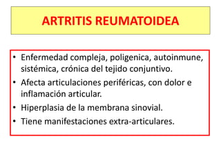 ARTRITIS REUMATOIDEA
• Enfermedad compleja, poligenica, autoinmune,
sistémica, crónica del tejido conjuntivo.
• Afecta articulaciones periféricas, con dolor e
inflamación articular.
• Hiperplasia de la membrana sinovial.
• Tiene manifestaciones extra-articulares.
 
