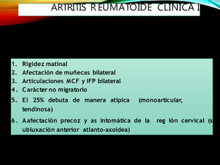 ARTRITIS R EUMATOIDE CLÍNICA I
1. Rigidez matinal
2. Afectación de muñecas bilateral
3. Articulaciones MCF y IFP bilateral
4 . Carácter no migratorio
5. El 25% debuta de manera atípica (monoarticular,
tendinosa)
6. Aafectación precoz y as intomática de la reg ión cervical (s
ubluxación anterior atlanto-axoidea)
 