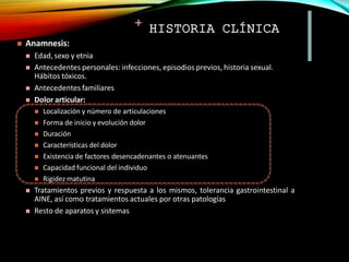 + HISTORIA CLÍNICA
 Anamnesis:
 Edad, sexo y etnia
 Antecedentes personales: infecciones, episodios previos, historia sexual.
Hábitos tóxicos.
 Antecedentes familiares
 Dolor articular:
 Localización y número de articulaciones
 Forma de inicio y evolución dolor
 Duración
 Características del dolor
 Existencia de factores desencadenantes o atenuantes
 Capacidad funcional del individuo
 Rigidez matutina
 Tratamientos previos y respuesta a los mismos, tolerancia gastrointestinal a
AINE, así como tratamientos actuales por otras patologías
 Resto de aparatos y sistemas
 