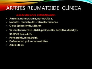 ARTRITIS REUMATOIDE CLÍNICA
Manifestaciones extraarticulares
• Anemia: normocroma,normocítica.
• Nódulos reumatoides retroolecranianos
• Ojos: Epiescleritis,Sjögren
• Vasculitis: necrosis distal,polineuritis sensitiva distal y s
imétrica (EMG/ENG)
• Pericarditis,miocarditis
• Enfermedad pulmonar restritiva
• Amiloidosis
 