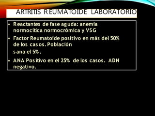 ARTRITIS R EUMATOIDE LABORATORIO
• Reactantes de fase aguda: anemia
normocítica normocrómica y VSG
• Factor Reumatoide positivo en más del 50%
de los cas os. Población
s ana el 5% .
• ANA Pos itivo en el 25% de los casos. ADN
negativo.
 