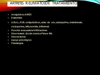 ARTRITIS R EUMATOIDE TRATAMIENTO
• Analg ésicos-AINES
• E steroides
• A.R.A.L.-F.I.R.: antipalúdicos,sales de oro,salazopirina,metotrexate,
ciclosporina,leflunomide,infliximab
• Punción evacuadora/infiltraciones
• Sinoviortesis (Ácido ósmico/Ytrium 90)
• Sinovectomía
• Apoyo psicológ ico
• Fisioterapia
 