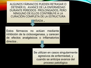 ALGUNOS FÁRMACOS PUEDEN RETRASAR O
DETENER EL AVANCE DE LA ENFERMEDAD
DURANTE PERIODOS PROLONGADOS, PERO
NINGUNO DE ELLOS CONTRIBUYE A LA
CURACIÓN COMPLETA DE LA ESTRUCTURA
DAÑADA .
Estos fármacos no actúan mediante
inhibición de la ciclooxigenasa, y carecen
de efectos analgésicos o inflamatorios
directos .
Se utilizan en casos singularmente
agresivos de enfermedad, y
cuando se anticipa avance del
proceso patológico
 