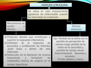 HIDROXICLOROQUINA
Se utiliza en caso singularmente
agresivos de enfermedad cuando
su intensidad es moderada
Mecanismos de
acción y
efectos
Efectos
adversos
 Producen efectos que contribuyen a
suprimir la respuesta inflamatoria .
 Inhibición de la migración de
leucocitos y proliferación de linfocitos
,tanto fuera o dentro del sitio
inflamado.
 Reducción de la liberación de enzima
lisosomicas y formación de
metabolitos tóxicos de oxigeno en la
células fagociticas.
Ojo: Perdida de la retina con la
perdida de percepción de
colores luego perdida de la
visión en la oscuridad y
perdida de campo visual.
Gastrointestinal: Nauseas y
anorexia .
Prurito cefalea y mareo
 