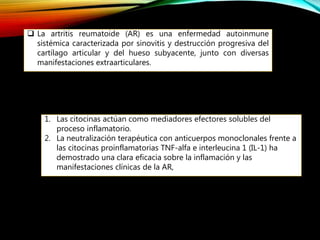  La artritis reumatoide (AR) es una enfermedad autoinmune
sistémica caracterizada por sinovitis y destrucción progresiva del
cartílago articular y del hueso subyacente, junto con diversas
manifestaciones extraarticulares.
1. Las citocinas actúan como mediadores efectores solubles del
proceso inflamatorio.
2. La neutralización terapéutica con anticuerpos monoclonales frente a
las citocinas proinflamatorias TNF-alfa e interleucina 1 (IL-1) ha
demostrado una clara eficacia sobre la inflamación y las
manifestaciones clínicas de la AR,
 