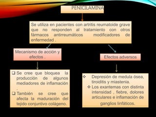 PENICILAMINA
fármacos antirreumáticos modificadores
Se utiliza en pacientes con artritis reumatoide grave
que no responden al tratamiento con otros
de
enfermedad .
Mecanismo de acción y
efectos . Efectos adversos
 Se cree que bloquea la
afecta la maduración
producción de algunos
mediadores de inflamación
.
 También se cree que
del
tejido conjuntivo colágeno.
 Depresión de medula ósea,
tiroiditis y miastenia.
 Los exantemas con distinta
intensidad , fiebre, dolores
articulares e inflamación de
ganglios linfáticos.
 