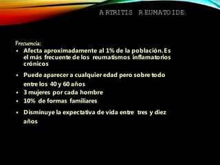 A RTRITIS R EUMATOIDE
Frecuencia:
• Afecta aproximadamente al 1% de la población.Es
el más frecuente de los reumatismos inflamatorios
crónicos
• Puede aparecer a cualquier edad pero sobre todo
entre los 40 y 60 años
• 3 mujeres por cada hombre
• 10% de formas familiares
• Disminuye la expectativa de vida entre tres y diez
años
 