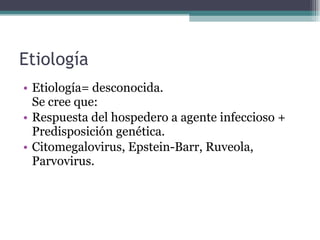 Etiología Etiología= desconocida. Se cree que: Respuesta del hospedero a agente infeccioso + Predisposición genética. Citomegalovirus, Epstein-Barr, Ruveola, Parvovirus. 