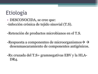 Etiología DESCONOCIDA, se cree que: -infección crónica de tejido sinovial (T.S). -Retención de productos microbianos en el T.S. -Respuesta a componentes de microorganismos      desenmascaramiento de componentes antigénicos. -Rx cruzada del T.S= gramnegativas EBV y la HLA-DR4. 