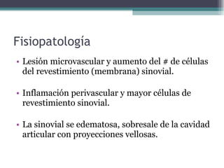 Fisiopatología Lesión microvascular y aumento del # de células del revestimiento (membrana) sinovial. Inflamación perivascular y mayor células de revestimiento sinovial. La sinovial se edematosa, sobresale de la cavidad articular con proyecciones vellosas. 