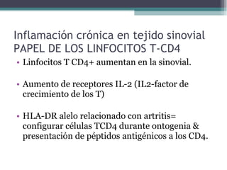 Inflamación crónica en tejido sinovial PAPEL DE LOS LINFOCITOS T-CD4 Linfocitos T CD4+ aumentan en la sinovial. Aumento de receptores IL-2 (IL2-factor de crecimiento de los T) HLA-DR alelo relacionado con artritis= configurar células TCD4 durante ontogenia & presentación de péptidos antigénicos a los CD4. 