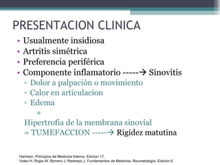 PRESENTACION CLINICA Usualmente insidiosa Artritis simétrica Preferencia periférica Componente inflamatorio -----   Sinovitis Dolor a palpación o movimiento Calor en articulacion Edema  + Hipertrofia de la membrana sinovial = TUMEFACCION -----    Rigidez matutina Harrison, Principios de Medicina Interna. Edicion 17. Velez H, Rojas W, Borrero J, Restrepo J. Fundamentos de Medicina, Reumatología. Edición 6. 