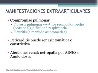 MANIFESTACIONES EXTRAARTICULARES Compromiso pulmonar  Fibrosis pulmonar ---   tos seca, dolor pecho (ocasional), dificultad respiratoria. Pleuritis (a menudo asintomática) Pericarditis puede ser asintomática o constrictiva Afecciones renal: nefropatía por AINES o Amiloidosis. http://arthritis.about.com/od/rheumatoidarthritis/a/rheumatoidlung.htm 