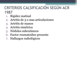 CRITERIOS CALSIFICACIÓN SEGÚN ACR 1987 Rigidez matinal Artritis de 3 o mas articulaciones Artritis de manos Artritis simétrica Nódulos subcutáneos Factor reumatoideo presente Hallazgos radiológicos 