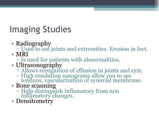 Imaging Studies  Radiography Used to see joints and extremities. Erosion in feet. MRI Is used for patients with abnormalities. Ultrasonography Allows recognition of effusion in joints and cyst. High resolution sonograms allow you to see tendons, vascularization of synovial membrane. Bone scanning Help distinguish inflamatory from non inflamatory changes. Densitometry 