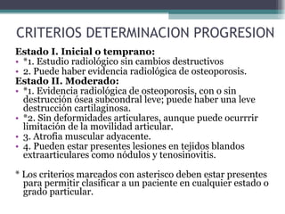 CRITERIOS DETERMINACION PROGRESION Estado I. Inicial o temprano: *1. Estudio radiológico sin cambios destructivos 2. Puede haber evidencia radiológica de osteoporosis. Estado II. Moderado: *1. Evidencia radiológica de osteoporosis, con o sin destrucción ósea subcondral leve; puede haber una leve destrucción cartilaginosa. *2. Sin deformidades articulares, aunque puede ocurrrir limitación de la movilidad articular. 3. Atrofia muscular adyacente. 4. Pueden estar presentes lesiones en tejidos blandos extraarticulares como nódulos y tenosinovitis. * Los criterios marcados con asterisco deben estar presentes para permitir clasificar a un paciente en cualquier estado o grado particular. 