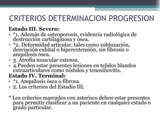 CRITERIOS DETERMINACION PROGRESION Estado III. Severo: *1. Además de osteoporosis, evidencia radiológica de destrucción cartilaginosa y ósea. *2. Deformidad articular, tales como subluxación, desviación cubital o hiperextensión, sin fibrosis o anquilosis ósea. 3. Atrofia muscular extensa. 4.Pueden estar presentes lesiones en tejidos blandos extraarticulares como nódulos y tenosinovitis. Estado IV. Terminal: *1. Anquilosis ósea o fibrosa. 2. Los criterios del Estadio III. * Los criterios marcados con asterisco deben estar presentes para permitir clasificar a un paciente en cualquier estado o grado particular. 