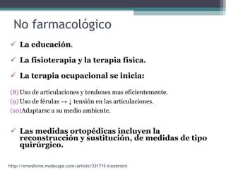 No farmacológico  La educación . La fisioterapia y la terapia física. La terapia ocupacional se inicia:   Uso de articulaciones y tendones mas eficientemente. Uso de férulas  -> ↓  tensión en las articulaciones. Adaptarse a su medio ambiente. Las medidas ortopédicas incluyen la reconstrucción y sustitución, de medidas de tipo quirúrgico.   http://emedicine.medscape.com/article/331715-treatment 