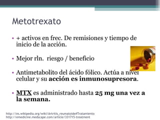 + activos en frec. De remisiones y tiempo de inicio de la acción. Mejor rln.  riesgo / beneficio Antimetabolito del ácido fólico. Actúa a nivel celular y su  acción es inmunosupresora . MTX  es administrado hasta  25 mg una vez a la semana. Metotrexato http://emedicine.medscape.com/article/331715-treatment http://es.wikipedia.org/wiki/Artritis_reumatoide#Tratamiento 