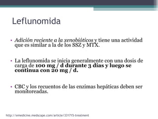 Adición reciente a la xenobióticos  y tiene una actividad que es similar a la de los SSZ y MTX.  La leflunomida se inicia generalmente con una dosis de carga de  100 mg / d durante 3 días y luego se continua con 20 mg / d.  CBC y los recuentos de las enzimas hepáticas deben ser monitoreadas.  Leflunomida http://emedicine.medscape.com/article/331715-treatment 