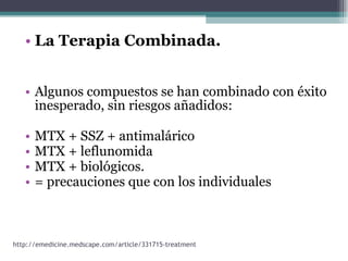 La Terapia Combinada. Algunos compuestos se han combinado con éxito inesperado, sin riesgos añadidos: MTX + SSZ + antimalárico MTX + leflunomida  MTX + biológicos.  = precauciones que con los individuales http://emedicine.medscape.com/article/331715-treatment 