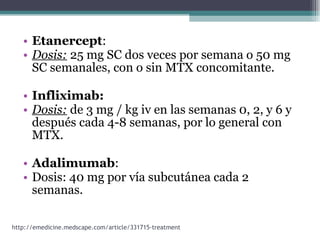 Etanercept :  Dosis:  25 mg SC dos veces por semana o 50 mg SC semanales, con o sin MTX concomitante.  Infliximab: Dosis:  de 3 mg / kg iv en las semanas 0, 2, y 6 y después cada 4-8 semanas, por lo general con MTX.  Adalimumab : Dosis: 40 mg por vía subcutánea cada 2 semanas. http://emedicine.medscape.com/article/331715-treatment 