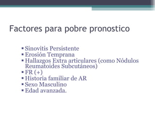 Factores para pobre pronostico Sinovitis Persistente Erosión Temprana Hallazgos Extra articulares (como Nódulos Reumatoides Subcutáneos) FR (+) Historia familiar de AR Sexo Masculino Edad avanzada. 