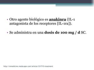 Otro agente biológico es  anakinra  (IL-1 antagonista de los receptores [IL-1ra]).  Se administra en una  dosis de 100 mg / d  SC. http://emedicine.medscape.com/article/331715-treatment 