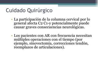 Cuidado Quirúrgico  La participación de la columna cervical por lo general afecta C2 C1-y potencialmente puede causar graves consecuencias neurológicas.  Los pacientes con AR con frecuencia necesitan múltiples operaciones con el tiempo (por ejemplo, sinovectomía, correcciones tendón, reemplazos de articulaciones).  
