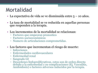 Mortalidad La expectativa de vida se ve disminuida entre 5 – 10 años. La tasa de mortalidad se ve reducida en aquellas personas que responden a la terapia. Los incrementos de la mortalidad se relacionan: Factores que empeoran pronostico Factores socioeconómicos  Numero de articulaciones comprometidas. Los factores que incrementan el riesgo de muerte: Infecciones Enfermedades cardiovasculares Enfermedad renal Sangrado GI Desordenes linfoproliferativos, estos son de orden directo debido a la enfermedad y su complicaciones (Ej. Vasculitis, Amiloidosis) o factores adversos inducidos por la terapia. 