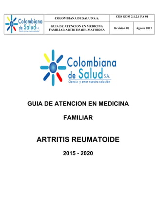 COLOMBIANA DE SALUD S.A.
CDS GDM 2.1.2.1 FA 01
GUIA DE ATENCION EN MEDICINA
FAMILIAR ARTRITIS REUMATOIDEA
Revisión 00 Agosto 2015
GUIA DE ATENCION EN MEDICINA
FAMILIAR
ARTRITIS REUMATOIDE
2015 - 2020
 