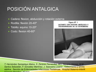 POSICIÓN ANTALGICA 
 Cadera: flexion, abducción y rotación externa 
 Rodilla: flexión 20-40º 
 Tobillo: equino 10-20º 
 Codo: flexion 40-60º 
T. Hernández Sampelayo Matos, S. Zarzoso Fernández, M.L. Navarro Gómez, M.M. 
Santos Sebastián, F. González Martínez, J. Saavedra Lozano , Osteomielitis y artritis 
séptica , Sección de Enfermedades Infecciosas Pediátricas. Hospital Materno-Infantil 
Gregorio Marañón. Madrid 
 