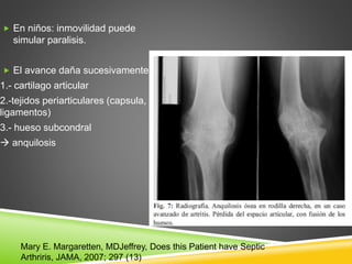  En niños: inmovilidad puede 
simular paralisis. 
 El avance daña sucesivamente: 
1.- cartilago articular 
2.-tejidos periarticulares (capsula, 
ligamentos) 
3.- hueso subcondral 
 anquilosis 
Mary E. Margaretten, MDJeffrey, Does this Patient have Septic 
Arthriris, JAMA, 2007; 297 (13) 
 