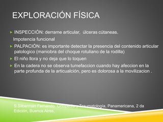EXPLORACIÓN FÍSICA 
 INSPECCIÓN: derrame articular, úlceras cútaneas. 
Impotencia funcional 
 PALPACIÓN: es importante detectar la presencia del contenido articular 
patologico (maniobra del choque rotuliano de la rodilla) 
 El niño llora y no deja que lo toquen 
 En la cadera no se observa tumefaccion cuando hay afeccion en la 
parte profunda de la articualción, pero es dolorosa a la movilizacion . 
S.Silberman Fernando ¨Ortopedia y Traumatología, Panamericana, 2 da 
Edición, Buenos Aires, 
 