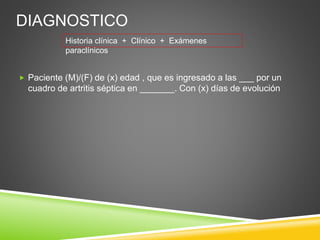 DIAGNOSTICO 
Historia clínica + Clínico + Exámenes 
paraclínicos 
 Paciente (M)/(F) de (x) edad , que es ingresado a las ___ por un 
cuadro de artritis séptica en _______. Con (x) días de evolución 
 