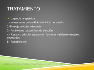 TRATAMIENTO 
 Urgencia terapeutica 
1.- actuar antes de las 48 hrs de inicio del cuadro 
2.-Drenaje articular adecuado 
3.- Antibioticos bactericidas de elección 
4.- Resposo articular en posicion funcional mediante vendajes 
enyesados. 
5.- Rehabilitación 
S.SILBERMAN FERNANDO ¨ORTOPEDIA Y TRAUMATOLOGÍA, PANAMERICANA, 2 DA EDICIÓN, BUENOS AI RES, 561-574. 
 