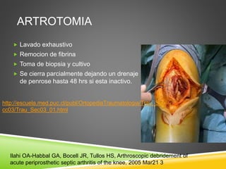 ARTROTOMIA 
 Lavado exhaustivo 
 Remocion de fibrina 
 Toma de biopsia y cultivo 
 Se cierra parcialmente dejando un drenaje 
de penrose hasta 48 hrs si esta inactivo. 
http://escuela.med.puc.cl/publ/OrtopediaTraumatologia/Trau_Se 
cc03/Trau_Sec03_01.html 
Ilahi OA-Habbal GA, Bocell JR, Tullos HS, Arthroscopic debridement of 
acute periprosthetic septic arthritis of the knee, 2005 Mar21 3 
 