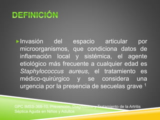 Invasión del espacio articular por 
microorganismos, que condiciona datos de 
inflamación local y sistémica, el agente 
etiológico más frecuente a cualquier edad es 
Staphylococcus aureus, el tratamiento es 
médico-quirúrgico y se considera una 
urgencia por la presencia de secuelas grave 1 
GPC IMSS-368-10. Prevención, Diagnóstico y Tratamiento de la Artritis 
Séptica Aguda en Niños y Adultos 
 