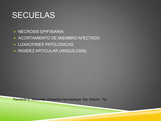 SECUELAS 
 NECROSIS EPIFISIARIA 
 ACORTAMIENTO DE MIEMBRO AFECTADO 
 LUXACIONES PATOLOGICAS 
 RIGIDEZ ARTICULAR (ANQUILOSIS) 
Fernando S. Silberman. Ortopedia traumatologia. 2da. Edición. Pp. 
 