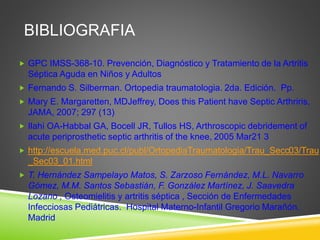 BIBLIOGRAFIA 
 GPC IMSS-368-10. Prevención, Diagnóstico y Tratamiento de la Artritis 
Séptica Aguda en Niños y Adultos 
 Fernando S. Silberman. Ortopedia traumatologia. 2da. Edición. Pp. 
 Mary E. Margaretten, MDJeffrey, Does this Patient have Septic Arthriris, 
JAMA, 2007; 297 (13) 
 Ilahi OA-Habbal GA, Bocell JR, Tullos HS, Arthroscopic debridement of 
acute periprosthetic septic arthritis of the knee, 2005 Mar21 3 
 http://escuela.med.puc.cl/publ/OrtopediaTraumatologia/Trau_Secc03/Trau 
_Sec03_01.html 
 T. Hernández Sampelayo Matos, S. Zarzoso Fernández, M.L. Navarro 
Gómez, M.M. Santos Sebastián, F. González Martínez, J. Saavedra 
Lozano , Osteomielitis y artritis séptica , Sección de Enfermedades 
Infecciosas Pediátricas. Hospital Materno-Infantil Gregorio Marañón. 
Madrid 
