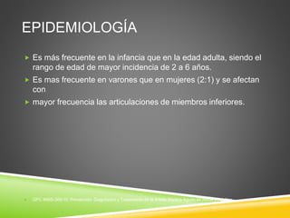 EPIDEMIOLOGÍA 
 Es más frecuente en la infancia que en la edad adulta, siendo el 
rango de edad de mayor incidencia de 2 a 6 años. 
 Es mas frecuente en varones que en mujeres (2:1) y se afectan 
con 
 mayor frecuencia las articulaciones de miembros inferiores. 
 GPC IMSS-368-10. Prevención, Diagnóstico y Tratamiento de la Artritis Séptica Aguda en Niños y Adultos 
 