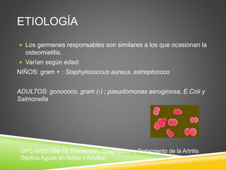 ETIOLOGÍA 
 Los germenes responsables son similares a los que ocasionan la 
osteomielitis. 
 Varían según edad: 
NIÑOS: gram + : Staphylococcus aureus, estreptococo 
ADULTOS: gonococo, gram (-) ; pseudomonas aeruginosa, E.Coli y 
Salmonella 
GPC IMSS-368-10. Prevención, Diagnóstico y Tratamiento de la Artritis 
Séptica Aguda en Niños y Adultos 
 
