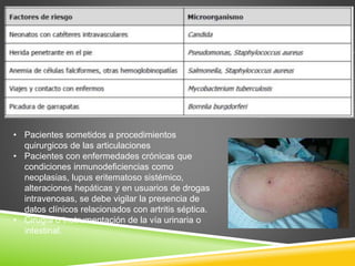• Pacientes sometidos a procedimientos 
quirurgicos de las articulaciones 
• Pacientes con enfermedades crónicas que 
condiciones inmunodeficiencias como 
neoplasias, lupus eritematoso sistémico, 
alteraciones hepáticas y en usuarios de drogas 
intravenosas, se debe vigilar la presencia de 
datos clínicos relacionados con artritis séptica. 
• Cirugía o instrumentación de la vía urinaria o 
intestinal. 
 
